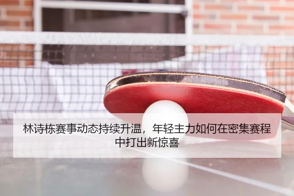 林诗栋赛事动态持续升温，年轻主力如何在密集赛程中打出新惊喜